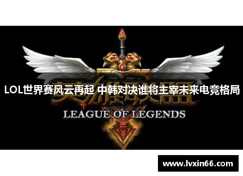 LOL世界赛风云再起 中韩对决谁将主宰未来电竞格局