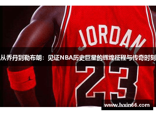 从乔丹到勒布朗：见证NBA历史巨星的辉煌征程与传奇时刻