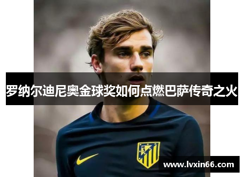 罗纳尔迪尼奥金球奖如何点燃巴萨传奇之火