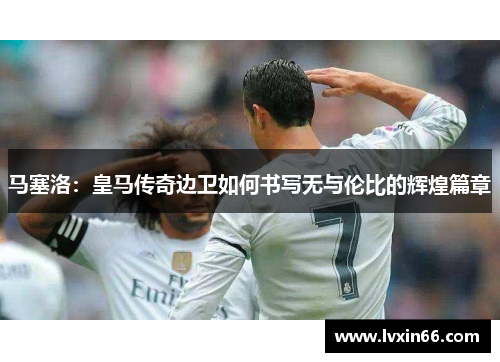 马塞洛：皇马传奇边卫如何书写无与伦比的辉煌篇章