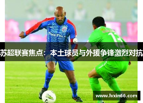 苏超联赛焦点：本土球员与外援争锋激烈对抗